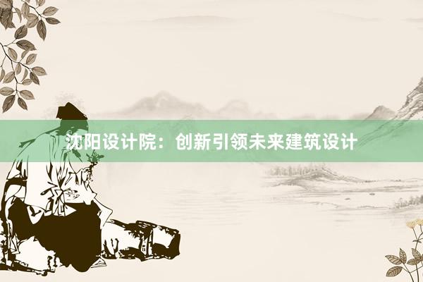 沈阳设计院：创新引领未来建筑设计